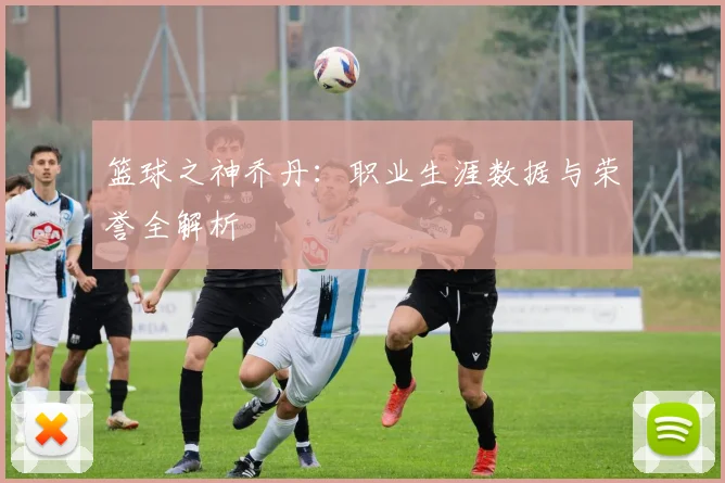 篮球之神乔丹：职业生涯数据与荣誉全解析