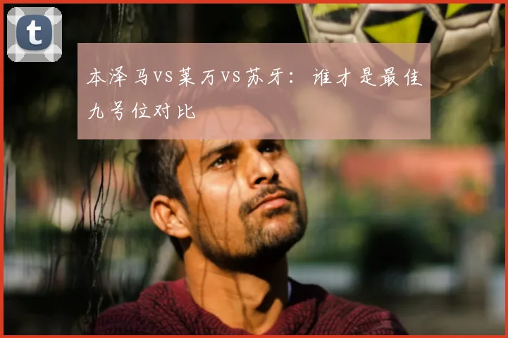本泽马vs莱万vs苏牙:谁才是最佳九号位对比