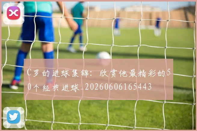 C罗的进球集锦：欣赏他最精彩的50个经典进球_20260606165443