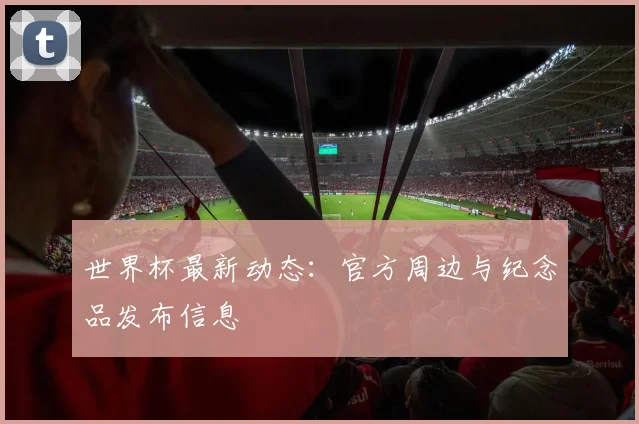 世界杯最新动态：官方周边与纪念品发布信息