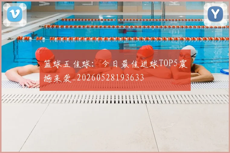 篮球五佳球：今日最佳进球TOP5震撼来袭_20260528193633