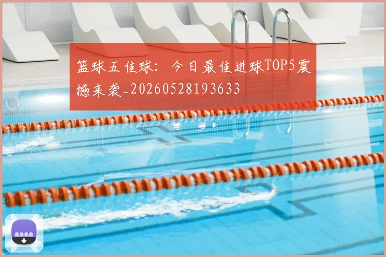篮球五佳球：今日最佳进球TOP5震撼来袭_20260528193633
