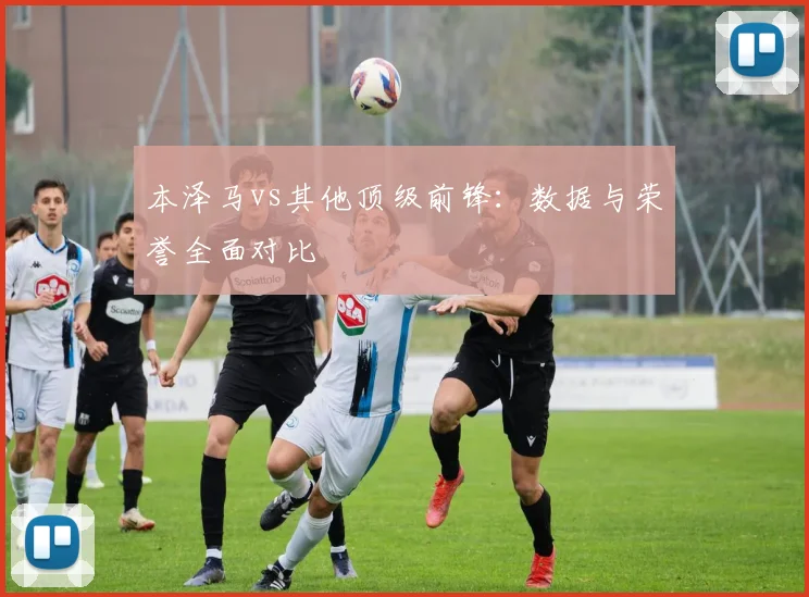 本泽马vs其他顶级前锋:数据与荣誉全面对比